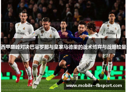 西甲巅峰对决巴塞罗那与皇家马德里的战术博弈与战略较量 西甲巅峰对决巴塞罗那与皇家马德里的战术博弈与战略较量