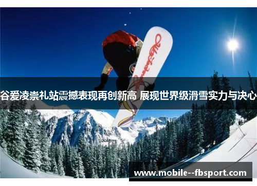 谷爱凌崇礼站震撼表现再创新高 展现世界级滑雪实力与决心