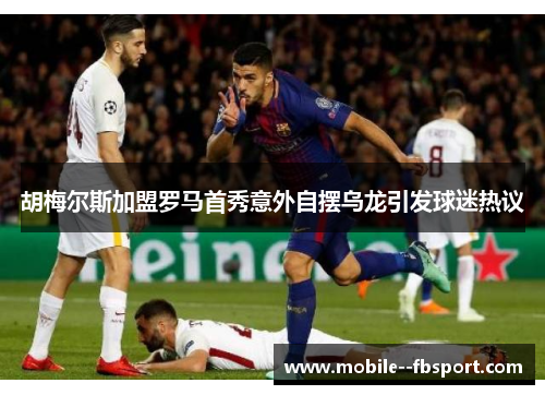 胡梅尔斯加盟罗马首秀意外自摆乌龙引发球迷热议