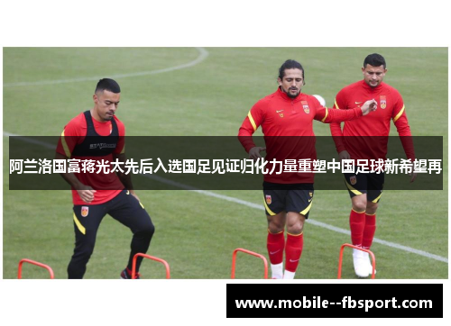 阿兰洛国富蒋光太先后入选国足见证归化力量重塑中国足球新希望再
