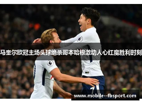 马奎尔欧冠主场头球绝杀哥本哈根激动人心红魔胜利时刻