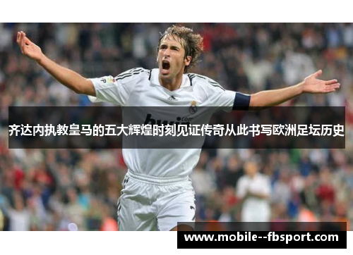 齐达内执教皇马的五大辉煌时刻见证传奇从此书写欧洲足坛历史